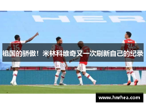 祖国的骄傲！米林科维奇又一次刷新自己的纪录