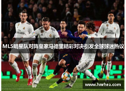 MLS明星队对阵皇家马德里精彩对决引发全球球迷热议
