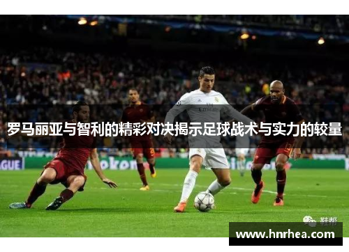 罗马丽亚与智利的精彩对决揭示足球战术与实力的较量